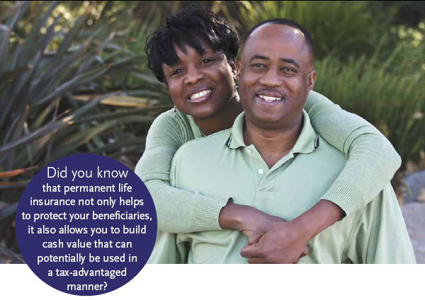 Did you know that permanent life insurance not only helps to protect your benefi ciaries, it also allows you to build cash value that can potentially be used in a tax-advantaged manner?